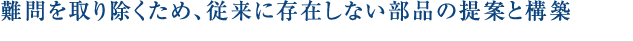 難問を取り除くため、従来に存在しない部品の提案と構築