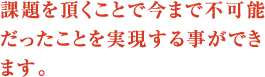 課題を頂くことで今まで不可能だったことを実現する事ができます。